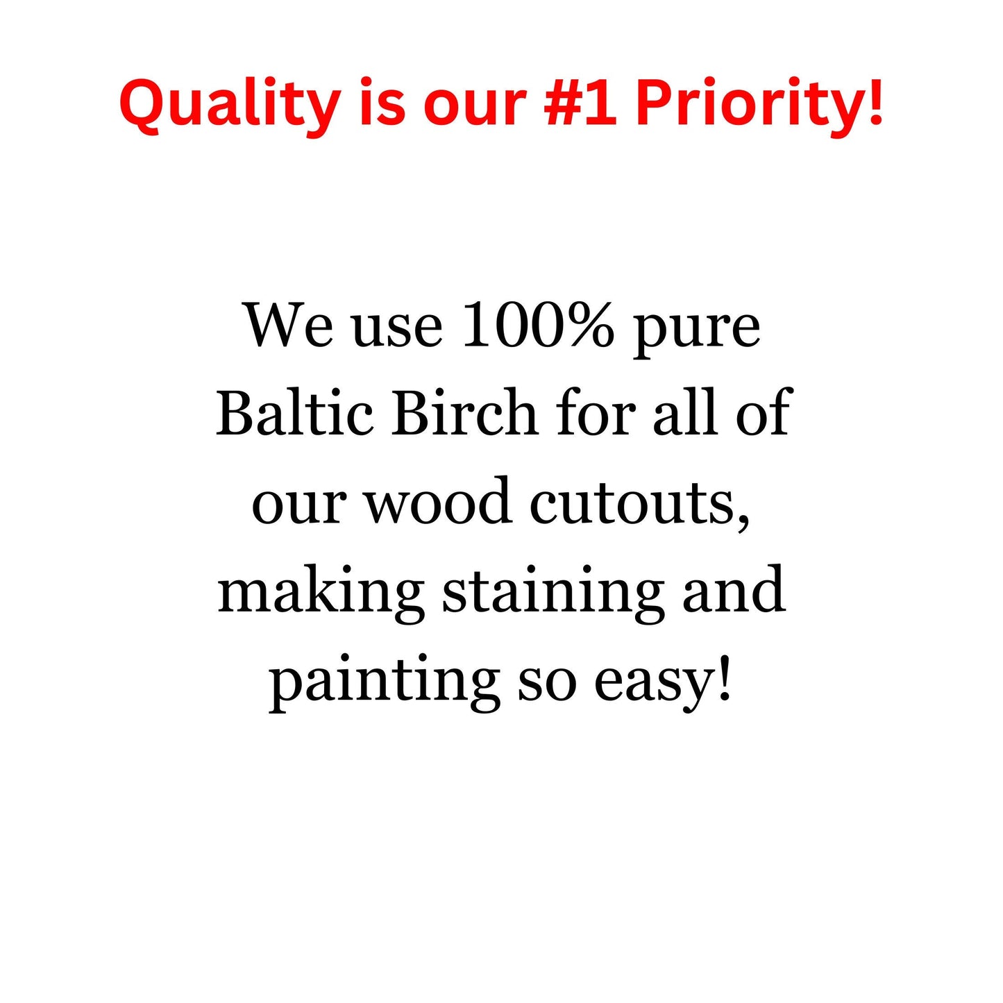 Quality is our #1 Priority! We use 100% pure Baltic Birch for all of our wood cutouts, making staining and painting so easy!
